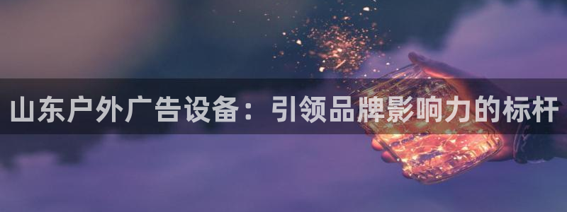 杏宇平台怎么样知乎：山东户外广告设备：引领品牌影响力的标杆